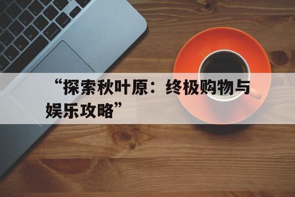 “探索秋叶原：终极购物与娱乐攻略”