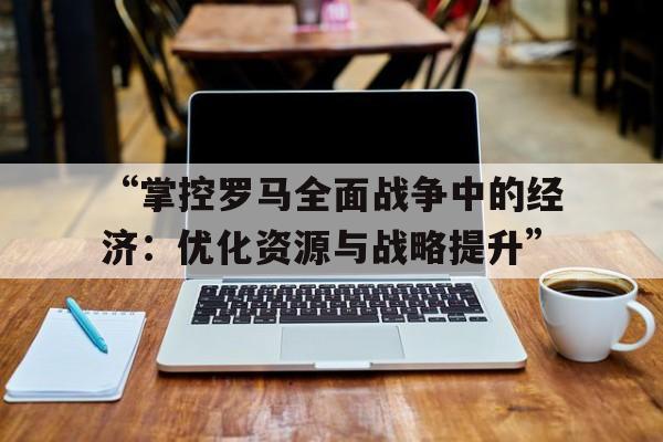 “掌控罗马全面战争中的经济：优化资源与战略提升”