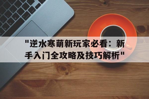 "逆水寒萌新玩家必看：新手入门全攻略及技巧解析"的简单介绍