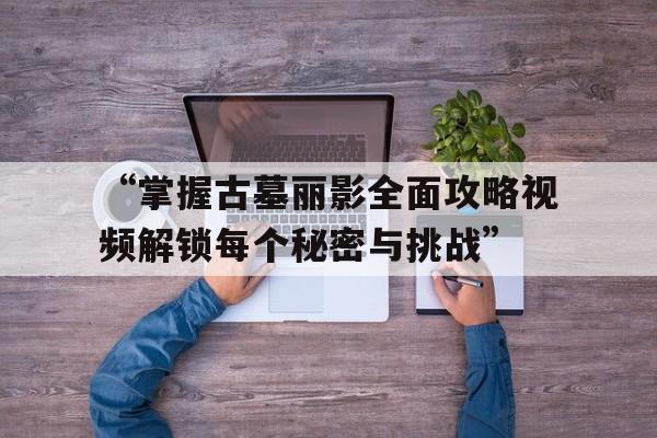 “掌握古墓丽影全面攻略视频解锁每个秘密与挑战”