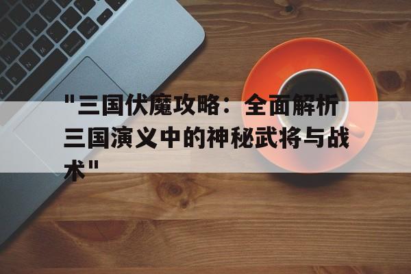 "三国伏魔攻略：全面解析三国演义中的神秘武将与战术"的简单介绍