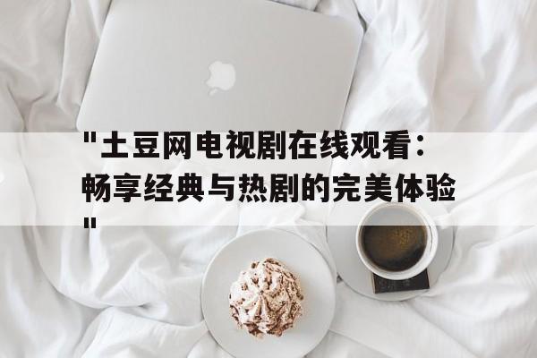 "土豆网电视剧在线观看：畅享经典与热剧的完美体验"的简单介绍