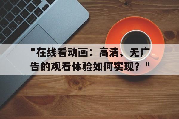 "在线看动画：高清、无广告的观看体验如何实现？"的简单介绍