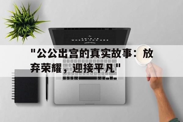 "公公出宫的真实故事：放弃荣耀，迎接平凡"的简单介绍