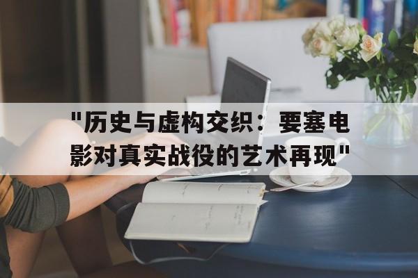 "历史与虚构交织：要塞电影对真实战役的艺术再现"