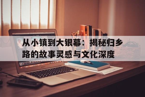 从小镇到大银幕：揭秘归乡路的故事灵感与文化深度