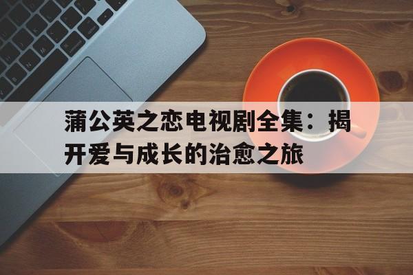 蒲公英之恋电视剧全集：揭开爱与成长的治愈之旅