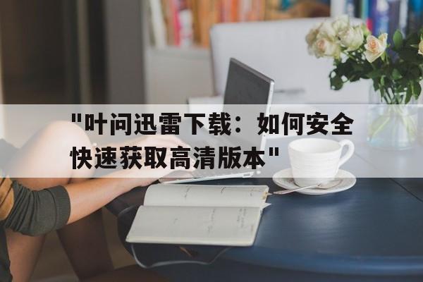 "叶问迅雷下载：如何安全快速获取高清版本"的简单介绍