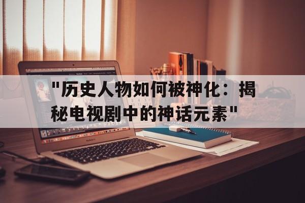 "历史人物如何被神化：揭秘电视剧中的神话元素"