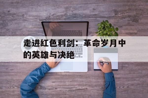 走进红色利剑：革命岁月中的英雄与决绝