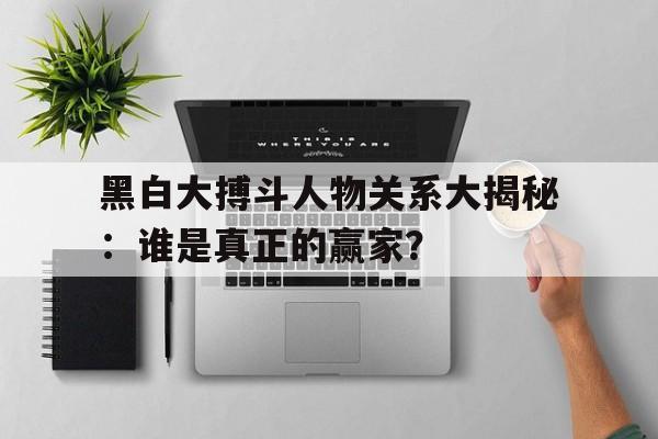 黑白大搏斗人物关系大揭秘：谁是真正的赢家？