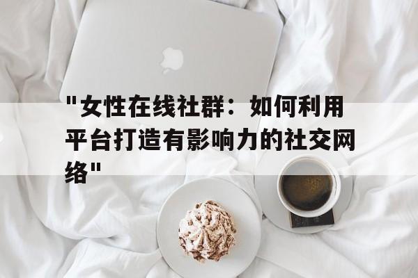 "女性在线社群：如何利用平台打造有影响力的社交网络"