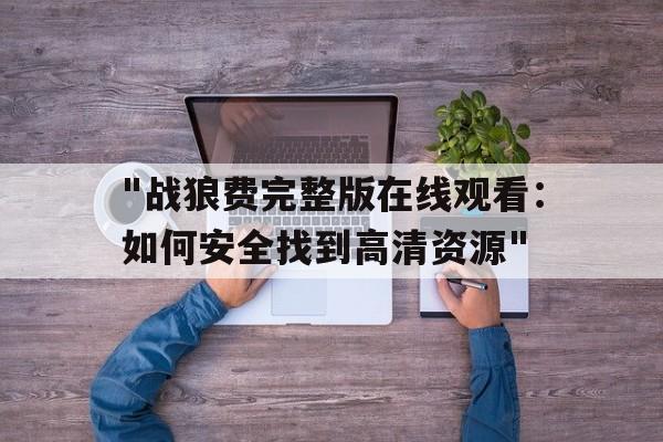 包含"战狼费完整版在线观看：如何安全找到高清资源"的词条