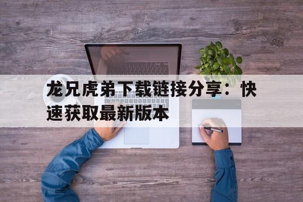 龙兄虎弟下载链接分享：快速获取最新版本