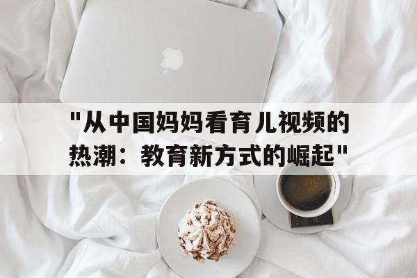 "从中国妈妈看育儿视频的热潮：教育新方式的崛起"