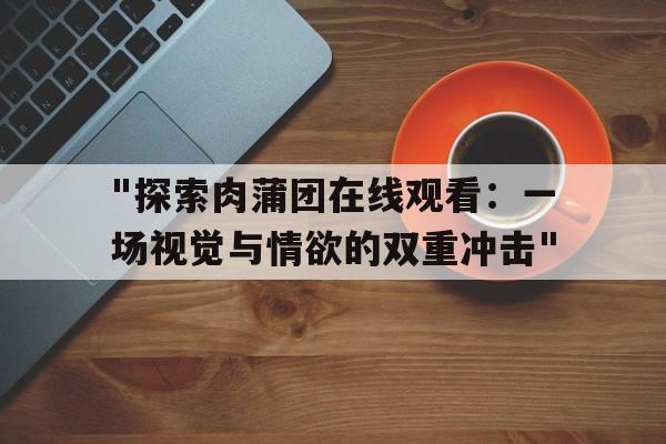 关于"探索肉蒲团在线观看：一场视觉与情欲的双重冲击"的信息