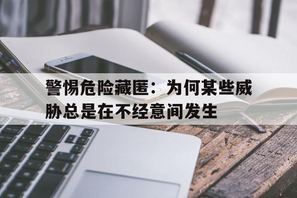 警惕危险藏匿：为何某些威胁总是在不经意间发生