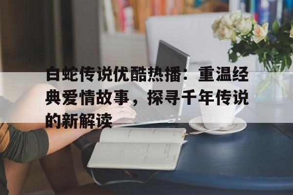 白蛇传说优酷热播：重温经典爱情故事，探寻千年传说的新解读