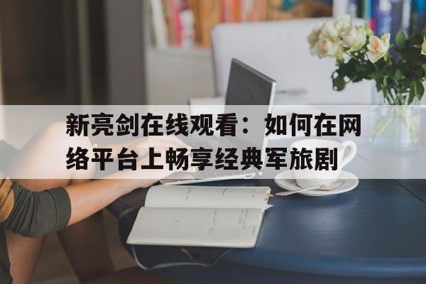 新亮剑在线观看：如何在网络平台上畅享经典军旅剧